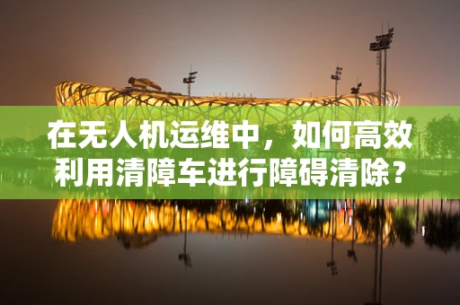 在无人机运维中，如何高效利用清障车进行障碍清除？