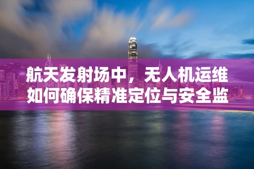 航天发射场中，无人机运维如何确保精准定位与安全监控？