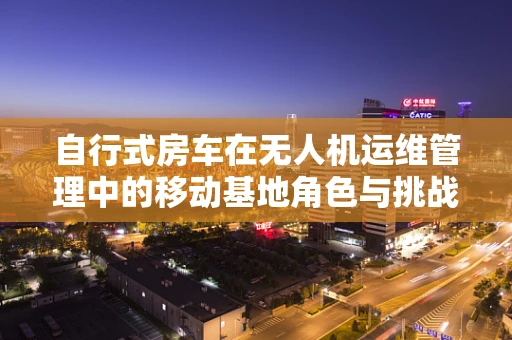 自行式房车在无人机运维管理中的移动基地角色与挑战