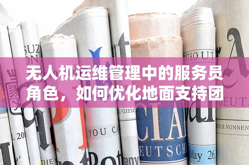 无人机运维管理中的服务员角色，如何优化地面支持团队的服务效率？