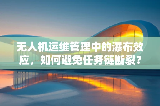 无人机运维管理中的瀑布效应，如何避免任务链断裂？