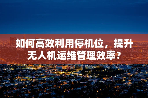 如何高效利用停机位，提升无人机运维管理效率？