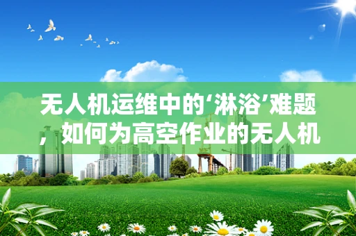 无人机运维中的‘淋浴’难题，如何为高空作业的无人机配备防水淋浴器？
