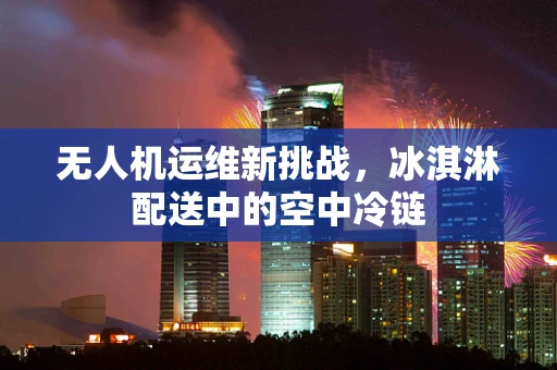 无人机运维新挑战，冰淇淋配送中的空中冷链