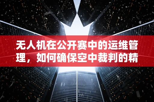 无人机在公开赛中的运维管理，如何确保空中裁判的精准与安全？