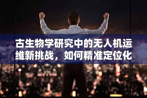 古生物学研究中的无人机运维新挑战，如何精准定位化石遗址？