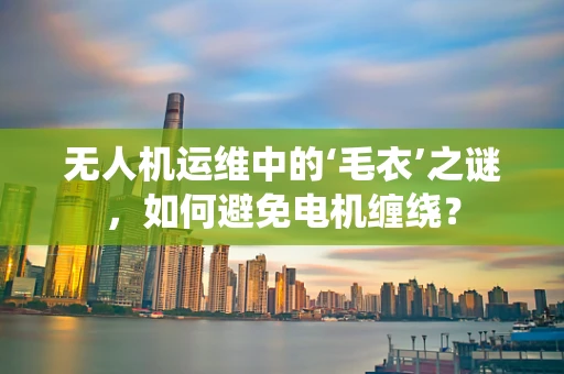 无人机运维中的‘毛衣’之谜，如何避免电机缠绕？
