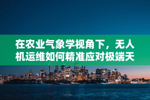 在农业气象学视角下，无人机运维如何精准应对极端天气？