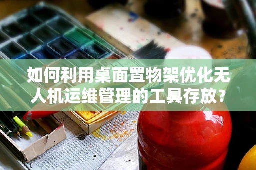如何利用桌面置物架优化无人机运维管理的工具存放？