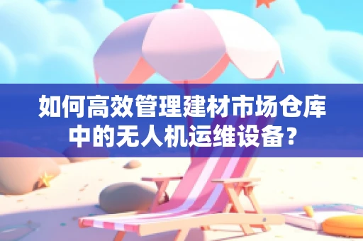 如何高效管理建材市场仓库中的无人机运维设备？