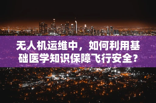 无人机运维中，如何利用基础医学知识保障飞行安全？