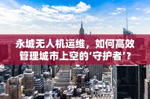 永城无人机运维，如何高效管理城市上空的‘守护者’？