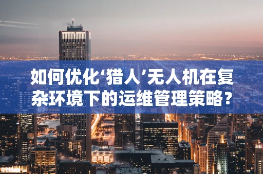 如何优化‘猎人’无人机在复杂环境下的运维管理策略？