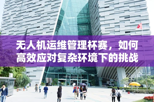 无人机运维管理杯赛，如何高效应对复杂环境下的挑战？