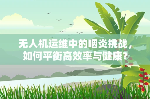 无人机运维中的咽炎挑战，如何平衡高效率与健康？