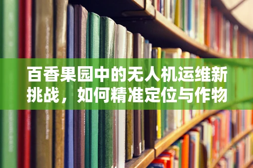 百香果园中的无人机运维新挑战，如何精准定位与作物互动？