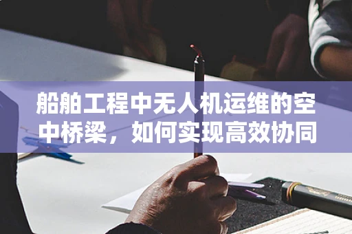 船舶工程中无人机运维的空中桥梁，如何实现高效协同？