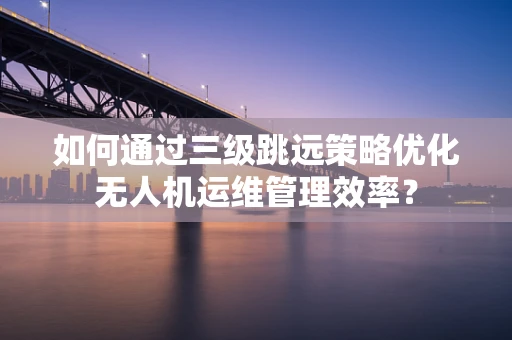 如何通过三级跳远策略优化无人机运维管理效率？