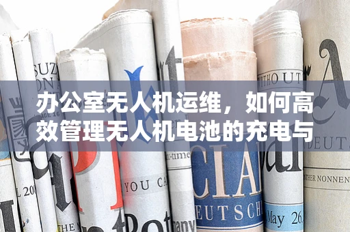 办公室无人机运维，如何高效管理无人机电池的充电与存储？