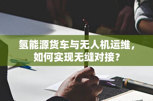 氢能源货车与无人机运维，如何实现无缝对接？