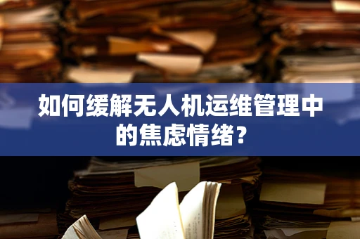如何缓解无人机运维管理中的焦虑情绪？