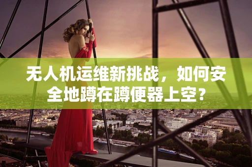 无人机运维新挑战，如何安全地蹲在蹲便器上空？