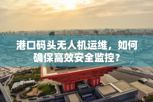 港口码头无人机运维，如何确保高效安全监控？