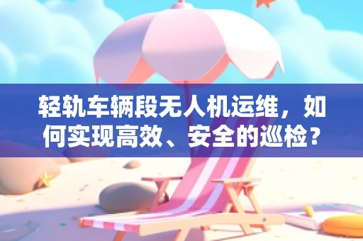 轻轨车辆段无人机运维，如何实现高效、安全的巡检？