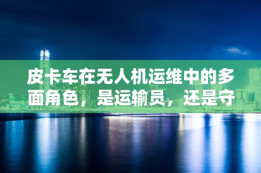 皮卡车在无人机运维中的多面角色，是运输员，还是守护者？