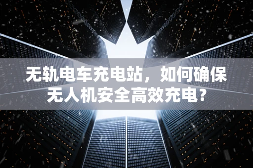 无轨电车充电站，如何确保无人机安全高效充电？