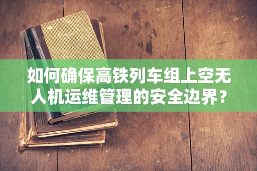 如何确保高铁列车组上空无人机运维管理的安全边界？