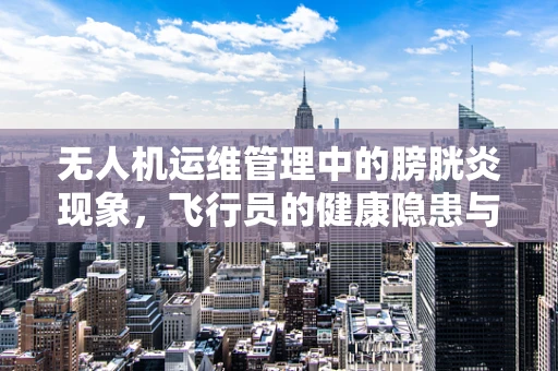 无人机运维管理中的膀胱炎现象，飞行员的健康隐患与应对策略