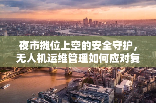 夜市摊位上空的安全守护，无人机运维管理如何应对复杂环境挑战？