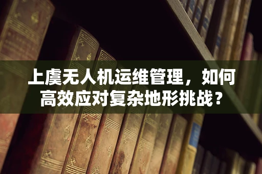 上虞无人机运维管理，如何高效应对复杂地形挑战？