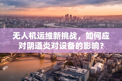 无人机运维新挑战，如何应对阴道炎对设备的影响？