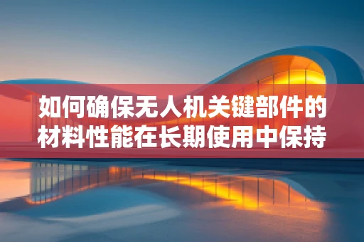 如何确保无人机关键部件的材料性能在长期使用中保持稳定？