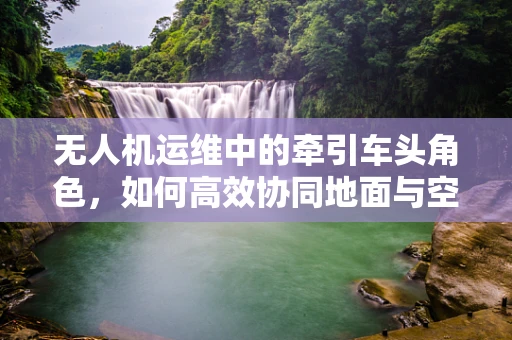 无人机运维中的牵引车头角色，如何高效协同地面与空中作业？