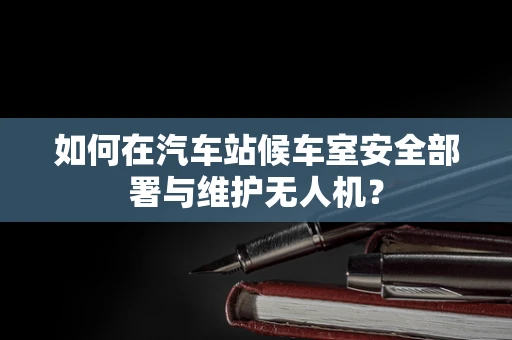 如何在汽车站候车室安全部署与维护无人机？