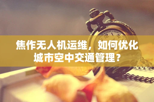 焦作无人机运维，如何优化城市空中交通管理？