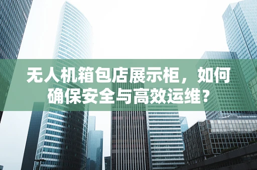 无人机箱包店展示柜，如何确保安全与高效运维？
