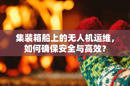 集装箱船上的无人机运维，如何确保安全与高效？