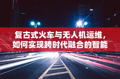 复古式火车与无人机运维，如何实现跨时代融合的智能监控？