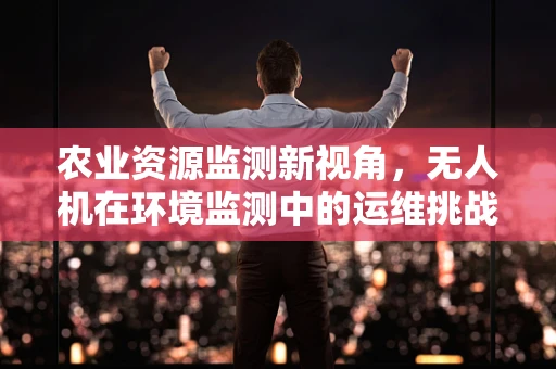 农业资源监测新视角，无人机在环境监测中的运维挑战与应对