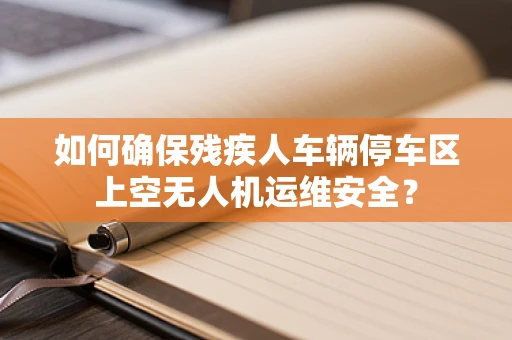 如何确保残疾人车辆停车区上空无人机运维安全？