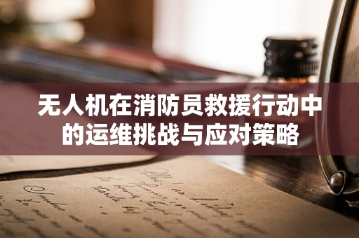 无人机在消防员救援行动中的运维挑战与应对策略