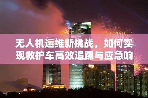 无人机运维新挑战，如何实现救护车高效追踪与应急响应？