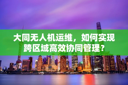 大同无人机运维，如何实现跨区域高效协同管理？