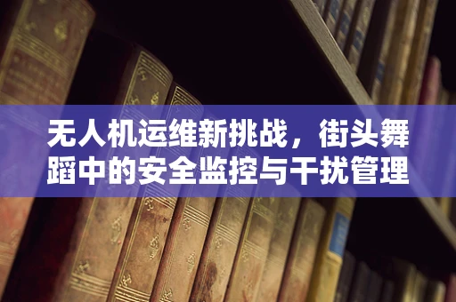无人机运维新挑战，街头舞蹈中的安全监控与干扰管理