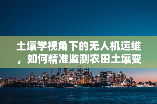 土壤学视角下的无人机运维，如何精准监测农田土壤变化？