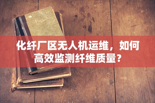 化纤厂区无人机运维，如何高效监测纤维质量？
